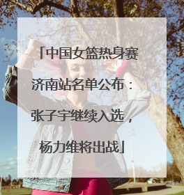 中国女篮热身赛济南站名单公布：张子宇继续入选，杨力维将出战